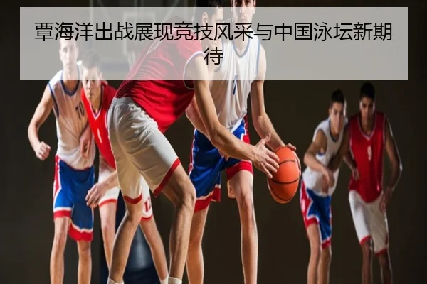 覃海洋出战展现竞技风采与中国泳坛新期待