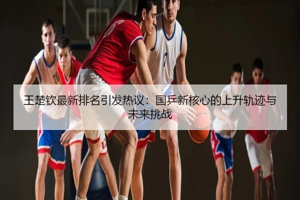 王楚钦最新排名引发热议：国乒新核心的上升轨迹与未来挑战