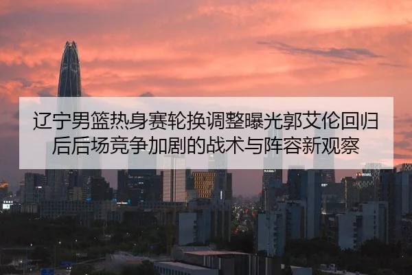 辽宁男篮热身赛轮换调整曝光郭艾伦回归后后场竞争加剧的战术与阵容新观察