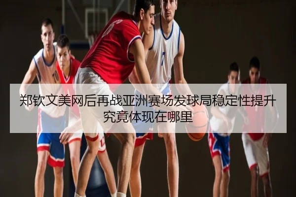 郑钦文美网后再战亚洲赛场发球局稳定性提升究竟体现在哪里