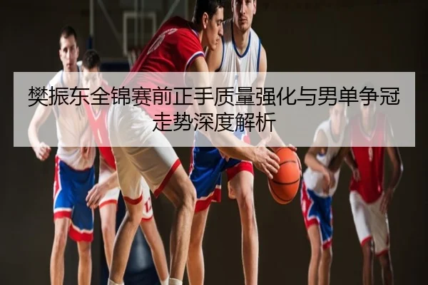 樊振东全锦赛前正手质量强化与男单争冠走势深度解析